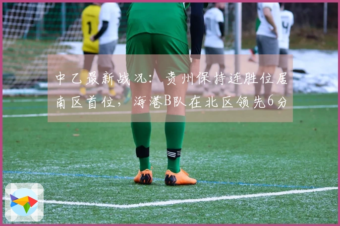 中乙最新战况：贵州保持连胜位居南区首位，海港B队在北区领先6分，温州遭遇10轮不胜
